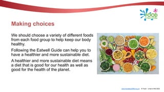 www.foodafactoflife.org.uk © Food – a fact of life 2022
Making choices
We should choose a variety of different foods
from each food group to help keep our body
healthy.
Following the Eatwell Guide can help you to
have a healthier and more sustainable diet.
A healthier and more sustainable diet means
a diet that is good for our health as well as
good for the health of the planet.
 