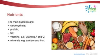 www.foodafactoflife.org.uk © Food – a fact of life 2022
Nutrients
The main nutrients are:
• carbohydrate;
• protein;
• fat;
• vitamins, e.g. vitamins A and C;
• minerals, e.g. calcium and iron.
 