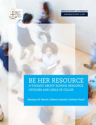 BE HER RESOURCE
A TOOLKIT ABOUT SCHOOL RESOURCE
OFFICERS AND GIRLS OF COLOR
Monique W. Morris | Rebecca Epstein | Aishatu Yusuf
 