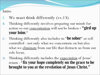 Intro We must think differently (vs.13) Thinking differently involves preparing our minds for action so our  concentration  will not be broken  - “gird up your loins .” Thinking differently also includes to “ be sober ” or self controlled - not only what we concentrate on but also what we  eliminate  from our life that distracts us from our sole focus.  Thinking differently includes the  expectation  of Jesus’ return - “ fix your hope completely on the grace to be brought to you at the revelation of Jesus Christ.”   