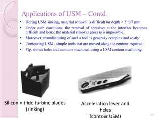 Applications of USM – Contd.
• During USM sinking, material removal is difficult for depth > 5 to 7 mm.
• Under such conditions, the removal of abrasives at the interface becomes
difficult and hence the material removal process is impossible.
• Moreover, manufacturing of such a tool is generally complex and costly.
• Contouring USM - simple tools that are moved along the contour required.
• Fig. shows holes and contours machined using a USM contour machining.
Silicon nitride turbine blades
(sinking)
Acceleration lever and
holes
(contour USM)7/30/2015 101
 