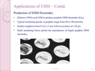 Applications of USM – Contd.
Production of EDM Electrodes
• Gilmore (1995) used USM to produce graphite EDM electrodes (Fig.).
• Typical machining speeds, in graphite range from 40 to 140 mm/min.
• Surface roughness from 0.2 to 1.5 μm with an accuracy of ±10 μm.
• Small machining forces permit the manufacture of fragile graphite EDM
electrodes.
7/30/2015 102
 