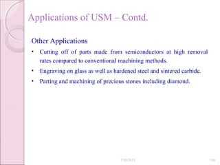 Applications of USM – Contd.
Other Applications
• Cutting off of parts made from semiconductors at high removal
rates compared to conventional machining methods.
• Engraving on glass as well as hardened steel and sintered carbide.
• Parting and machining of precious stones including diamond.
7/30/2015 106
 