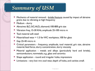  Mechanics of material removal - brittle fracture caused by impact of abrasive
grains due to vibrating at high frequency
 Medium - slurry
 Abrasives: B4C; SiC;Al2O3; diamond; 100-800 grit size
 Vibration freq. 15-30 KHz, amplitude 25-100 micro m
 Tool material soft steel
 Material/tool wear = 1.5 forWC workpiece, 100 for glass
 Gap 25-40 micro m
 Critical parameters - frequency, amplitude, tool material, grit size, abrasive
material, feed force, slurry concentration, slurry viscosity
 Material application - metals and alloys (particularly hard and brittle),
semiconductors, nonmetals, e.g., glass and ceramics
 Shape application - round and irregular holes, impressions
 Limitations - very low mrr, tool wear, depth of holes, and cavities small.
7/30/2015 107
 