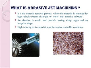 What is abrasive jet machining ?What is abrasive jet machining ?
 It is the material removal process where the material is removed by
high velocity stream of air/gas or water and abrasive mixture .
 An abrasive is small, hard particle having sharp edges and an
irregular shape .
 High velocity jet is aimed at a surface under controller condition .
 