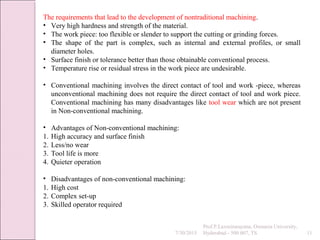 7/30/2015
Prof.P.Laxminarayana, Osmania University,
Hyderabad - 500 007, TS 11
The requirements that lead to the development of nontraditional machining.
• Very high hardness and strength of the material.
• The work piece: too flexible or slender to support the cutting or grinding forces.
• The shape of the part is complex, such as internal and external profiles, or small
diameter holes.
• Surface finish or tolerance better than those obtainable conventional process.
• Temperature rise or residual stress in the work piece are undesirable.
• Conventional machining involves the direct contact of tool and work -piece, whereas
unconventional machining does not require the direct contact of tool and work piece.
Conventional machining has many disadvantages like tool wear which are not present
in Non-conventional machining.
• Advantages of Non-conventional machining:
1. High accuracy and surface finish
2. Less/no wear
3. Tool life is more
4. Quieter operation
• Disadvantages of non-conventional machining:
1. High cost
2. Complex set-up
3. Skilled operator required
 