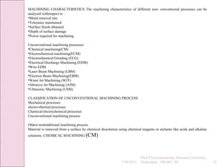 7/30/2015
Prof.P.Laxminarayana, Osmania University,
Hyderabad - 500 007, TS 12
MACHINING CHARACTERISTICS The machining characteristics of different non- conventional processes can be
analysed withrespect to :
•Metal removal rate
•Tolerance maintained
•Surface finish obtained
•Depth of surface damage
•Power required for machining
Unconventional machining processes:
•Chemical machining(CM)
•Electrochemical machining(ECM)
•Electrochemical Grinding (ECG)
•Electrical Discharge Machining (EDM)
•Wire EDM
•Laser Beam Machining (LBM)
•Electron Beam Machining(EBM)
•Water Jet Machining (WJT)
•Abrasive Jet Machining (AJM)
•Ultrasonic Machining (USM)
CLASSIFICATION OF UNCONVENTIONAL MACHINING PROCESS
Mechanical processes
electro-thermal processes
Chemical/electrochemical processes
Unconventional machining process
Oldest nontraditional machining process.
Material is removed from a surface by chemical dissolution using chemical reagents or etchants like acids and alkaline
solutions. CHEMICAL MACHINING (CM)
 