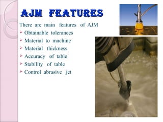 ajm featuresajm features
There are main features of AJM
 Obtainable tolerances
 Material to machine
 Material thickness
 Accuracy of table
 Stability of table
 Control abrasive jet
 