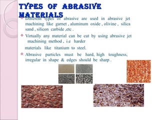 types of abrasivetypes of abrasive
materialsmaterials Different types of abrasive are used in abrasive jet
machining like garnet , aluminum oxide , olivine , silica
sand , silicon carbide ,etc .
 Virtually any material can be cut by using abrasive jet
machining method , i.e harder
materials like titanium to steel.
 Abrasive particles must be hard, high toughness,
irregular in shape & edges should be sharp .
 