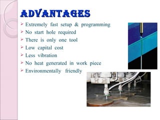 advantagesadvantages
 Extremely fast setup & programming
 No start hole required
 There is only one tool
 Low capital cost
 Less vibration
 No heat generated in work piece
 Environmentally friendly
 
