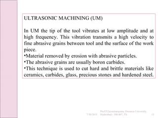 7/30/2015
Prof.P.Laxminarayana, Osmania University,
Hyderabad - 500 007, TS 13
ULTRASONIC MACHINING (UM)
In UM the tip of the tool vibrates at low amplitude and at
high frequency. This vibration transmits a high velocity to
fine abrasive grains between tool and the surface of the work
piece.
•Material removed by erosion with abrasive particles.
•The abrasive grains are usually boron carbides.
•This technique is used to cut hard and brittle materials like
ceramics, carbides, glass, precious stones and hardened steel.
 