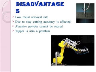disadvantagedisadvantage
ss
 Low metal removal rate
 Due to stay cutting accuracy is affected
 Abrasive powder cannot be reused
 Tapper is also a problem
 