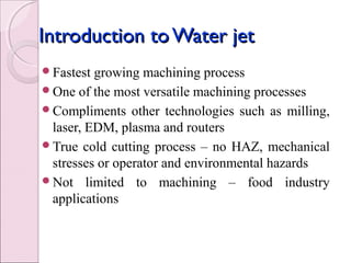 Introduction toWater jetIntroduction toWater jet
Fastest growing machining process
One of the most versatile machining processes
Compliments other technologies such as milling,
laser, EDM, plasma and routers
True cold cutting process – no HAZ, mechanical
stresses or operator and environmental hazards
Not limited to machining – food industry
applications
 