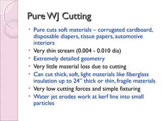 PureWJ CuttingPureWJ Cutting
• Pure cuts soft materials – corrugated cardboard,
disposable diapers, tissue papers, automotive
interiors
• Very thin stream (0.004 - 0.010 dia)
• Extremely detailed geometry
• Very little material loss due to cutting
• Can cut thick, soft, light materials like fiberglass
insulation up to 24” thick or thin, fragile materials
• Very low cutting forces and simple fixturing
• Water jet erodes work at kerf line into small
particles
 