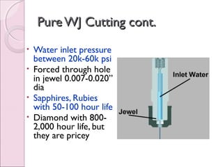 PureWJ Cutting cont.PureWJ Cutting cont.
• Water inlet pressure
between 20k-60k psi
• Forced through hole
in jewel 0.007-0.020”
dia
• Sapphires, Rubies
with 50-100 hour life
• Diamond with 800-
2,000 hour life, but
they are pricey
 