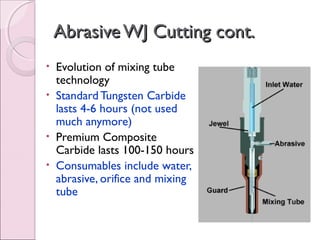 AbrasiveWJ Cutting cont.AbrasiveWJ Cutting cont.
• Evolution of mixing tube
technology
• Standard Tungsten Carbide
lasts 4-6 hours (not used
much anymore)
• Premium Composite
Carbide lasts 100-150 hours
• Consumables include water,
abrasive, orifice and mixing
tube
 