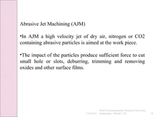 7/30/2015
Prof.P.Laxminarayana, Osmania University,
Hyderabad - 500 007, TS 14
Abrasive Jet Machining (AJM)
•In AJM a high velocity jet of dry air, nitrogen or CO2
containing abrasive particles is aimed at the work piece.
•The impact of the particles produce sufficient force to cut
small hole or slots, deburring, trimming and removing
oxides and other surface films.
 