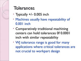 TolerancesTolerances
• Typically +/- 0.005 inch
• Machines usually have repeatability of
0.001 inch
• Comparatively traditional machining
centers can hold tolerances 0f 0.0001
inch with similar repeatability
• WJ tolerance range is good for many
applications where critical tolerances are
not crucial to workpart design
 