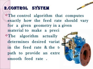 2.control system2.control system
The control algorithm that computes
exactly how the feed rate should vary
for a given geometry in a given
material to make a precise part .
The algorithm actually
determines desired variation
in the feed rate & the tool
path to provide an extremely
smooth feed rate .
 