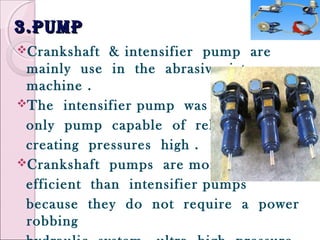 3.pump3.pump
Crankshaft & intensifier pump are
mainly use in the abrasive jet
machine .
The intensifier pump was the
only pump capable of reliably
creating pressures high .
Crankshaft pumps are more
efficient than intensifier pumps
because they do not require a power
robbing
 