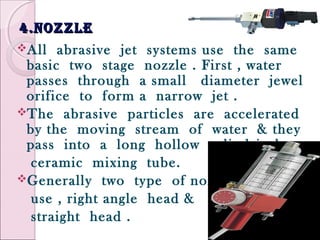 4.nozzle4.nozzle
All abrasive jet systems use the same
basic two stage nozzle . First , water
passes through a small diameter jewel
orifice to form a narrow jet .
The abrasive particles are accelerated
by the moving stream of water & they
pass into a long hollow cylindrical
ceramic mixing tube.
Generally two type of nozzle
use , right angle head &
straight head .
 