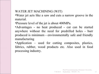 7/30/2015
Prof.P.Laxminarayana, Osmania University,
Hyderabad - 500 007, TS 15
WATER JET MACHINING (WJT)
•Water jet acts like a saw and cuts a narrow groove in the
material.
•Pressure level of the jet is about 400MPa.
•Advantages - no heat produced - cut can be started
anywhere without the need for predrilled holes - burr
produced is minimum - environmentally safe and friendly
manufacturing
•Application – used for cutting composites, plastics,
fabrics, rubber, wood products etc. Also used in food
processing industry.
 