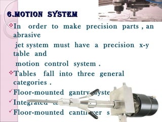 6.motion system6.motion system
In order to make precision parts , an
abrasive
jet system must have a precision x-y
table and
motion control system .
Tables fall into three general
categories .
Floor-mounted gantry systems
Integrated table/gantry systems
Floor-mounted cantilever systems
 