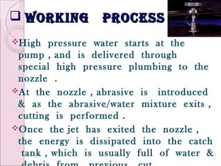  working processworking process
High pressure water starts at the
pump , and is delivered through
special high pressure plumbing to the
nozzle .
At the nozzle , abrasive is introduced
& as the abrasive/water mixture exits ,
cutting is performed .
Once the jet has exited the nozzle ,
the energy is dissipated into the catch
tank , which is usually full of water &
 