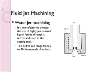Fluid Jet MachiningFluid Jet Machining
Water-jet machining
◦ It is manufacturing through
the use of highly pressurized
liquid, forced through a
nozzle and used as the
cutting tool.
◦ The orifice can range from 5
to 20 thousandth of an inch.
 