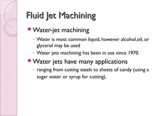 Fluid Jet MachiningFluid Jet Machining
Water-jet machining
◦ Water is most common liquid, however alcohol,oil, or
glycerol may be used
◦ Water jets machining has been in use since 1970.
Water jets have many applications
◦ ranging from cutting steels to sheets of candy (using a
sugar water or syrup for cutting).
 