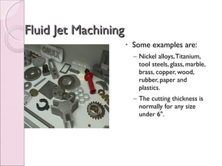 Fluid Jet MachiningFluid Jet Machining
• Some examples are:
– Nickel alloys,Titanium,
tool steels, glass, marble,
brass, copper, wood,
rubber, paper and
plastics.
– The cutting thickness is
normally for any size
under 6".
 