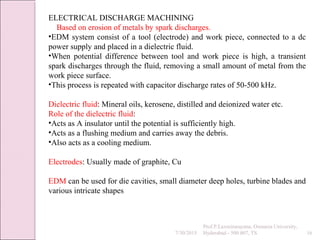 7/30/2015
Prof.P.Laxminarayana, Osmania University,
Hyderabad - 500 007, TS 16
ELECTRICAL DISCHARGE MACHINING
Based on erosion of metals by spark discharges.
•EDM system consist of a tool (electrode) and work piece, connected to a dc
power supply and placed in a dielectric fluid.
•When potential difference between tool and work piece is high, a transient
spark discharges through the fluid, removing a small amount of metal from the
work piece surface.
•This process is repeated with capacitor discharge rates of 50-500 kHz.
Dielectric fluid: Mineral oils, kerosene, distilled and deionized water etc.
Role of the dielectric fluid:
•Acts as A insulator until the potential is sufficiently high.
•Acts as a flushing medium and carries away the debris.
•Also acts as a cooling medium.
Electrodes: Usually made of graphite, Cu
EDM can be used for die cavities, small diameter deep holes, turbine blades and
various intricate shapes
 