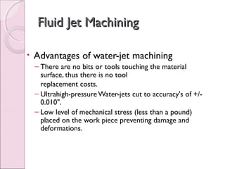 Fluid Jet MachiningFluid Jet Machining
• Advantages of water-jet machining
– There are no bits or tools touching the material
surface, thus there is no tool
replacement costs.
– Ultrahigh-pressure Water-jets cut to accuracy's of +/-
0.010".
– Low level of mechanical stress (less than a pound)
placed on the work piece preventing damage and
deformations.
 