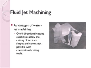 Fluid Jet MachiningFluid Jet Machining
Advantages of water-
jet machining
◦ Omni-directional cutting
capabilities allow the
cutting of intricate
shapes and curves not
possible with
conventional cutting
tools.
 