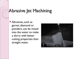 Abrasive Jet MachiningAbrasive Jet Machining
Abrasives, such as
garnet, diamond or
powders, can be mixed
into the water to make
a slurry with better
cutting properties than
straight water.
 