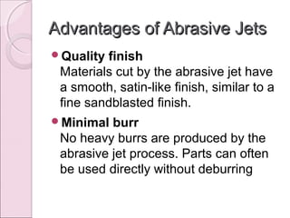 Advantages of Abrasive JetsAdvantages of Abrasive Jets
Quality finish
Materials cut by the abrasive jet have
a smooth, satin-like finish, similar to a
fine sandblasted finish.
Minimal burr
No heavy burrs are produced by the
abrasive jet process. Parts can often
be used directly without deburring
 