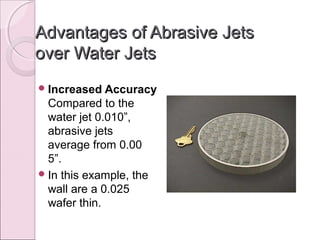 Advantages of Abrasive JetsAdvantages of Abrasive Jets
over Water Jetsover Water Jets
Increased Accuracy
Compared to the
water jet 0.010”,
abrasive jets
average from 0.00
5”.
In this example, the
wall are a 0.025
wafer thin.
 