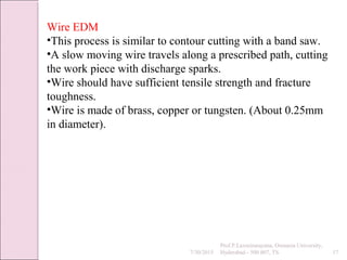 7/30/2015
Prof.P.Laxminarayana, Osmania University,
Hyderabad - 500 007, TS 17
Wire EDM
•This process is similar to contour cutting with a band saw.
•A slow moving wire travels along a prescribed path, cutting
the work piece with discharge sparks.
•Wire should have sufficient tensile strength and fracture
toughness.
•Wire is made of brass, copper or tungsten. (About 0.25mm
in diameter).
 