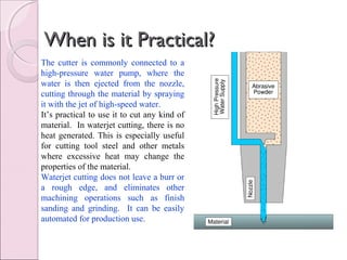 When is it Practical?When is it Practical?
The cutter is commonly connected to a
high-pressure water pump, where the
water is then ejected from the nozzle,
cutting through the material by spraying
it with the jet of high-speed water.
It’s practical to use it to cut any kind of
material. In waterjet cutting, there is no
heat generated. This is especially useful
for cutting tool steel and other metals
where excessive heat may change the
properties of the material.
Waterjet cutting does not leave a burr or
a rough edge, and eliminates other
machining operations such as finish
sanding and grinding. It can be easily
automated for production use.
 