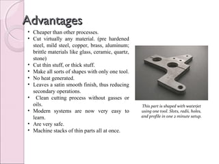 AdvantagesAdvantages
• Cheaper than other processes.
• Cut virtually any material. (pre hardened
steel, mild steel, copper, brass, aluminum;
brittle materials like glass, ceramic, quartz,
stone)
• Cut thin stuff, or thick stuff.
• Make all sorts of shapes with only one tool.
• No heat generated.
• Leaves a satin smooth finish, thus reducing
secondary operations.
• Clean cutting process without gasses or
oils.
• Modern systems are now very easy to
learn.
• Are very safe.
• Machine stacks of thin parts all at once.
This part is shaped with waterjet
using one tool. Slots, radii, holes,
and profile in one 2 minute setup.
 