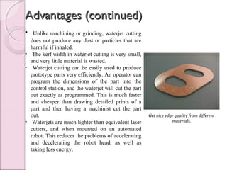 Advantages (continued)Advantages (continued)
• Unlike machining or grinding, waterjet cutting
does not produce any dust or particles that are
harmful if inhaled.
• The kerf width in waterjet cutting is very small,
and very little material is wasted.
• Waterjet cutting can be easily used to produce
prototype parts very efficiently. An operator can
program the dimensions of the part into the
control station, and the waterjet will cut the part
out exactly as programmed. This is much faster
and cheaper than drawing detailed prints of a
part and then having a machinist cut the part
out.
• Waterjets are much lighter than equivalent laser
cutters, and when mounted on an automated
robot. This reduces the problems of accelerating
and decelerating the robot head, as well as
taking less energy.
Get nice edge quality from different
materials.
 
