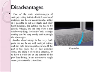 DisadvantagesDisadvantages
• One of the main disadvantages of
waterjet cutting is that a limited number of
materials can be cut economically. While
it is possible to cut tool steels, and other
hard materials, the cutting rate has to be
greatly reduced, and the time to cut a part
can be very long. Because of this, waterjet
cutting can be very costly and outweigh
the advantages.
• Another disadvantage is that very thick
parts can not be cut with waterjet cutting
and still hold dimensional accuracy. If the
part is too thick, the jet may dissipate
some, and cause it to cut on a diagonal, or
to have a wider cut at the bottom of the
part than the top. It can also cause a rough
wave pattern on the cut surface.
Waterjet lag
 