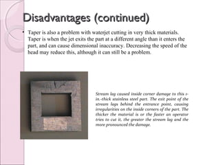 Disadvantages (continued)Disadvantages (continued)
• Taper is also a problem with waterjet cutting in very thick materials.
Taper is when the jet exits the part at a different angle than it enters the
part, and can cause dimensional inaccuracy. Decreasing the speed of the
head may reduce this, although it can still be a problem.
Stream lag caused inside corner damage to this 1-
in.-thick stainless steel part. The exit point of the
stream lags behind the entrance point, causing
irregularities on the inside corners of the part. The
thicker the material is or the faster an operator
tries to cut it, the greater the stream lag and the
more pronounced the damage.
 