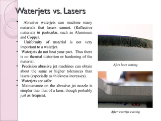 Waterjets vs. LasersWaterjets vs. Lasers
• Abrasive waterjets can machine many
materials that lasers cannot. (Reflective
materials in particular, such as Aluminum
and Copper.
• Uniformity of material is not very
important to a waterjet.
• Waterjets do not heat your part. Thus there
is no thermal distortion or hardening of the
material.
• Precision abrasive jet machines can obtain
about the same or higher tolerances than
lasers (especially as thickness increases).
• Waterjets are safer.
• Maintenance on the abrasive jet nozzle is
simpler than that of a laser, though probably
just as frequent.
After laser cutting
After waterjet cutting
 
