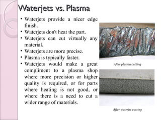 Waterjets vs. PlasmaWaterjets vs. Plasma
• Waterjets provide a nicer edge
finish.
• Waterjets don't heat the part.
• Waterjets can cut virtually any
material.
• Waterjets are more precise.
• Plasma is typically faster.
• Waterjets would make a great
compliment to a plasma shop
where more precision or higher
quality is required, or for parts
where heating is not good, or
where there is a need to cut a
wider range of materials.
After plasma cutting
After waterjet cutting
 