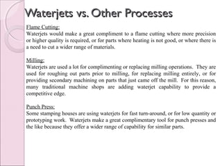 Waterjets vs. Other ProcessesWaterjets vs. Other Processes
Flame Cutting:
Waterjets would make a great compliment to a flame cutting where more precision
or higher quality is required, or for parts where heating is not good, or where there is
a need to cut a wider range of materials.
Milling:
Waterjets are used a lot for complimenting or replacing milling operations. They are
used for roughing out parts prior to milling, for replacing milling entirely, or for
providing secondary machining on parts that just came off the mill. For this reason,
many traditional machine shops are adding waterjet capability to provide a
competitive edge.
Punch Press:
Some stamping houses are using waterjets for fast turn-around, or for low quantity or
prototyping work. Waterjets make a great complimentary tool for punch presses and
the like because they offer a wider range of capability for similar parts.
 