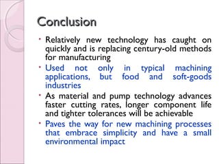 ConclusionConclusion
• Relatively new technology has caught on
quickly and is replacing century-old methods
for manufacturing
• Used not only in typical machining
applications, but food and soft-goods
industries
• As material and pump technology advances
faster cutting rates, longer component life
and tighter tolerances will be achievable
• Paves the way for new machining processes
that embrace simplicity and have a small
environmental impact
 