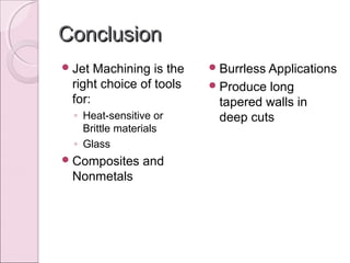 ConclusionConclusion
Jet Machining is the
right choice of tools
for:
◦ Heat-sensitive or
Brittle materials
◦ Glass
Composites and
Nonmetals
Burrless Applications
Produce long
tapered walls in
deep cuts
 
