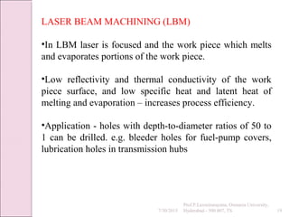 7/30/2015
Prof.P.Laxminarayana, Osmania University,
Hyderabad - 500 007, TS 19
LASER BEAM MACHINING (LBM)
•In LBM laser is focused and the work piece which melts
and evaporates portions of the work piece.
•Low reflectivity and thermal conductivity of the work
piece surface, and low specific heat and latent heat of
melting and evaporation – increases process efficiency.
•Application - holes with depth-to-diameter ratios of 50 to
1 can be drilled. e.g. bleeder holes for fuel-pump covers,
lubrication holes in transmission hubs
 