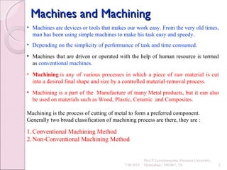 Machines and MachiningMachines and Machining
7/30/2015
Prof.P.Laxminarayana, Osmania University,
Hyderabad - 500 007, TS 2
• Machines are devices or tools that makes our work easy. From the very old times,
man has been using simple machines to make his task easy and speedy.
• Depending on the simplicity of performance of task and time consumed.
• Machines that are driven or operated with the help of human resource is termed
as conventional machines.
• Machining is any of various processes in which a piece of raw material is cut
into a desired final shape and size by a controlled material-removal process.
• Machining is a part of the Manufacture of many Metal products, but it can also
be used on materials such as Wood, Plastic, Ceramic and Composites.
Machining is the process of cutting of metal to form a preferred component.
Generally two broad classification of machining process are there, they are :
1.Conventional Machining Method
2.Non-Conventional Machining Method
 